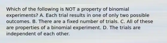 Which of the following is NOT a property of binomial experiments? A. Each trial results in one of only two possible outcomes. B. There are a fixed number of trials. C. All of these are properties of a binomial experiment. D. The trials are independent of each other.