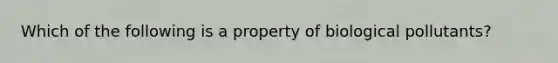 Which of the following is a property of biological pollutants?