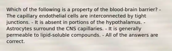 Which of the following is a property of the blood-brain barrier? - The capillary endothelial cells are interconnected by tight junctions. - It is absent in portions of the hypothalamus. - Astrocytes surround the CNS capillaries. - It is generally permeable to lipid-soluble compounds. - All of the answers are correct.