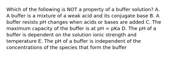 Which of the following is NOT a property of a buffer solution? A. A buffer is a mixture of a weak acid and its conjugate base B. A buffer resists pH changes when acids or bases are added C. The maximum capacity of the buffer is at pH = pKa D. The pH of a buffer is dependent on the solution ionic strength and temperature E. The pH of a buffer is independent of the concentrations of the species that form the buffer