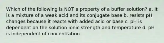 Which of the following is NOT a property of a buffer solution? a. It is a mixture of a weak acid and its conjugate base b. resists pH changes because it reacts with added acid or base c. pH is dependent on the solution ionic strength and temperature d. pH is independent of concentration