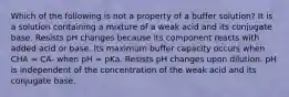 Which of the following is not a property of a buffer solution? It is a solution containing a mixture of a weak acid and its conjugate base. Resists pH changes because its component reacts with added acid or base. Its maximum buffer capacity occurs when CHA = CA- when pH = pKa. Resists pH changes upon dilution. pH is independent of the concentration of the weak acid and its conjugate base.