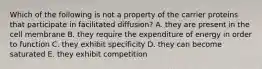 Which of the following is not a property of the carrier proteins that participate in facilitated diffusion? A. they are present in the cell membrane B. they require the expenditure of energy in order to function C. they exhibit specificity D. they can become saturated E. they exhibit competition