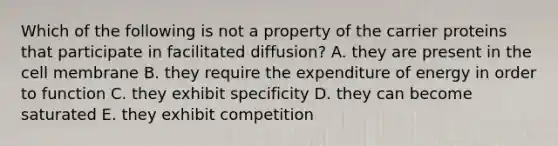 Which of the following is not a property of the carrier proteins that participate in facilitated diffusion? A. they are present in the cell membrane B. they require the expenditure of energy in order to function C. they exhibit specificity D. they can become saturated E. they exhibit competition