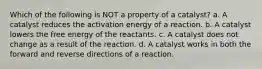 Which of the following is NOT a property of a catalyst? a. A catalyst reduces the activation energy of a reaction. b. A catalyst lowers the free energy of the reactants. c. A catalyst does not change as a result of the reaction. d. A catalyst works in both the forward and reverse directions of a reaction.