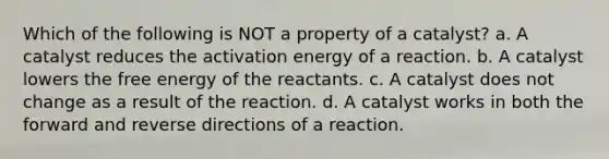 Which of the following is NOT a property of a catalyst? a. A catalyst reduces the activation energy of a reaction. b. A catalyst lowers the free energy of the reactants. c. A catalyst does not change as a result of the reaction. d. A catalyst works in both the forward and reverse directions of a reaction.