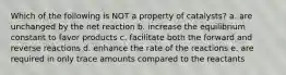 Which of the following is NOT a property of catalysts? a. are unchanged by the net reaction b. increase the equilibrium constant to favor products c. facilitate both the forward and reverse reactions d. enhance the rate of the reactions e. are required in only trace amounts compared to the reactants