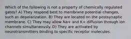 Which of the following is not a property of chemically regulated gates? A) They respond best to membrane potential changes, such as depolarization. B) They are located on the postsynaptic membrane. C) They may allow Na+ and K+ diffusion through ion channels simultaneously. D) They are activated by neurotransmitters binding to specific receptor molecules.