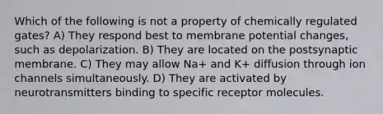 Which of the following is not a property of chemically regulated gates? A) They respond best to membrane potential changes, such as depolarization. B) They are located on the postsynaptic membrane. C) They may allow Na+ and K+ diffusion through ion channels simultaneously. D) They are activated by neurotransmitters binding to specific receptor molecules.