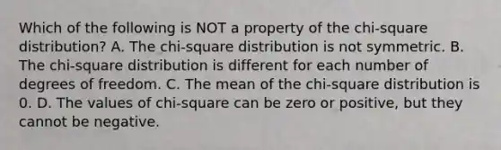 Which of the following is NOT a property of the chi-square distribution? A. The chi-square distribution is not symmetric. B. The chi-square distribution is different for each number of degrees of freedom. C. The mean of the chi-square distribution is 0. D. The values of chi-square can be zero or positive, but they cannot be negative.