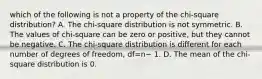 which of the following is not a property of the chi-square distribution? A. The​ chi-square distribution is not symmetric. B. The values of​ chi-square can be zero or​ positive, but they cannot be negative. C. The​ chi-square distribution is different for each number of degrees of​ freedom, df=n− 1. D. The mean of the​ chi-square distribution is 0.