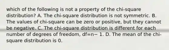 which of the following is not a property of the chi-square distribution? A. The​ chi-square distribution is not symmetric. B. The values of​ chi-square can be zero or​ positive, but they cannot be negative. C. The​ chi-square distribution is different for each number of degrees of​ freedom, df=n− 1. D. The mean of the​ chi-square distribution is 0.