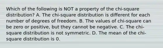 Which of the following is NOT a property of the​ chi-square distribution? A. The​ chi-square distribution is different for each number of degrees of freedom. B. The values of​ chi-square can be zero or​ positive, but they cannot be negative. C. The​ chi-square distribution is not symmetric. D. The mean of the​ chi-square distribution is 0.