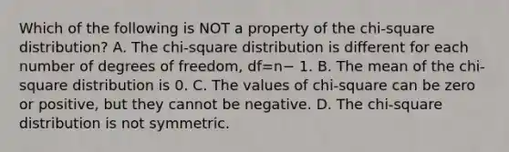 Which of the following is NOT a property of the​ chi-square distribution? A. The​ chi-square distribution is different for each number of degrees of​ freedom, df=n− 1. B. The mean of the​ chi-square distribution is 0. C. The values of​ chi-square can be zero or​ positive, but they cannot be negative. D. The​ chi-square distribution is not symmetric.