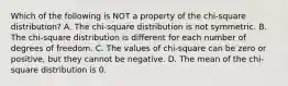 Which of the following is NOT a property of the​ chi-square distribution? A. The​ chi-square distribution is not symmetric. B. The​ chi-square distribution is different for each number of degrees of freedom. C. The values of​ chi-square can be zero or​ positive, but they cannot be negative. D. The mean of the​ chi-square distribution is 0.