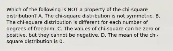 Which of the following is NOT a property of the​ chi-square distribution? A. The​ chi-square distribution is not symmetric. B. The​ chi-square distribution is different for each number of degrees of freedom. C. The values of​ chi-square can be zero or​ positive, but they cannot be negative. D. The mean of the​ chi-square distribution is 0.