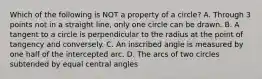 Which of the following is NOT a property of a circle? A. Through 3 points not in a straight line, only one circle can be drawn. B. A tangent to a circle is perpendicular to the radius at the point of tangency and conversely. C. An inscribed angle is measured by one half of the intercepted arc. D. The arcs of two circles subtended by equal central angles