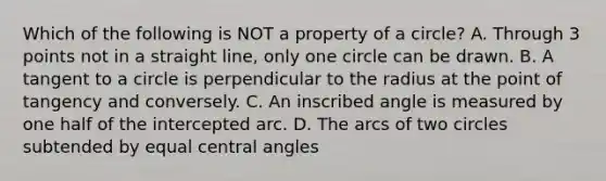 Which of the following is NOT a property of a circle? A. Through 3 points not in a straight line, only one circle can be drawn. B. A tangent to a circle is perpendicular to the radius at the point of tangency and conversely. C. An inscribed angle is measured by one half of the intercepted arc. D. The arcs of two circles subtended by equal central angles