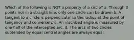 Which of the following is NOT a property of a circle? a. Through 3 points not in a straight line, only one circle can be drawn b. A tangent to a circle is perpendicular to the radius at the point of tangency and conversely. c. An inscribed angle is measured by one half of the intercepted arc. d. The arcs of two circles subtended by equal central angles are always equal.