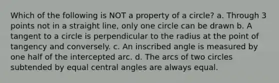 Which of the following is NOT a property of a circle? a. Through 3 points not in a straight line, only one circle can be drawn b. A <a href='https://www.questionai.com/knowledge/k1p13Dzdnl-tangent-to-a-circle' class='anchor-knowledge'>tangent to a circle</a> is perpendicular to the radius at the point of tangency and conversely. c. An inscribed angle is measured by one half of the intercepted arc. d. The arcs of two circles subtended by equal <a href='https://www.questionai.com/knowledge/kzL6bPvhn2-central-angles' class='anchor-knowledge'><a href='https://www.questionai.com/knowledge/ketakCNNS2-central-angle' class='anchor-knowledge'>central angle</a>s</a> are always equal.