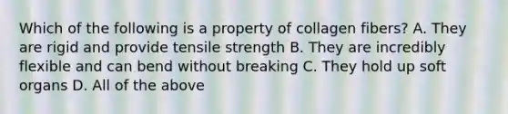 Which of the following is a property of collagen fibers? A. They are rigid and provide tensile strength B. They are incredibly flexible and can bend without breaking C. They hold up soft organs D. All of the above