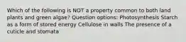 Which of the following is NOT a property common to both land plants and green algae? Question options: Photosynthesis Starch as a form of stored energy Cellulose in walls The presence of a cuticle and stomata