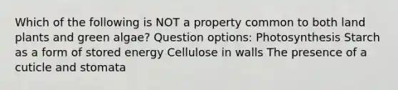 Which of the following is NOT a property common to both land plants and green algae? Question options: Photosynthesis Starch as a form of stored energy Cellulose in walls The presence of a cuticle and stomata