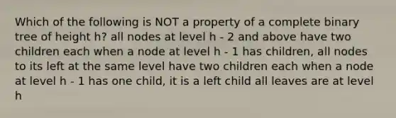 Which of the following is NOT a property of a complete binary tree of height h? all nodes at level h - 2 and above have two children each when a node at level h - 1 has children, all nodes to its left at the same level have two children each when a node at level h - 1 has one child, it is a left child all leaves are at level h