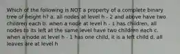 Which of the following is NOT a property of a complete binary tree of height h? a. all nodes at level h - 2 and above have two children each b. when a node at level h - 1 has children, all nodes to its left at the same level have two children each c. when a node at level h - 1 has one child, it is a left child d. all leaves are at level h