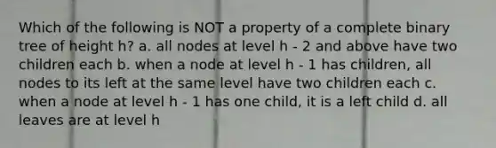 Which of the following is NOT a property of a complete binary tree of height h? a. all nodes at level h - 2 and above have two children each b. when a node at level h - 1 has children, all nodes to its left at the same level have two children each c. when a node at level h - 1 has one child, it is a left child d. all leaves are at level h