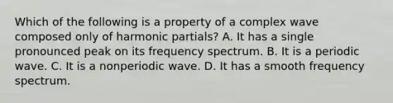 Which of the following is a property of a complex wave composed only of harmonic partials? A. It has a single pronounced peak on its frequency spectrum. B. It is a periodic wave. C. It is a nonperiodic wave. D. It has a smooth frequency spectrum.