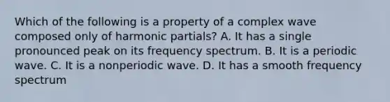 Which of the following is a property of a complex wave composed only of harmonic partials? A. It has a single pronounced peak on its frequency spectrum. B. It is a periodic wave. C. It is a nonperiodic wave. D. It has a smooth frequency spectrum