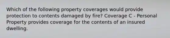 Which of the following property coverages would provide protection to contents damaged by fire? Coverage C - Personal Property provides coverage for the contents of an insured dwelling.