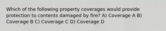 Which of the following property coverages would provide protection to contents damaged by fire? A) Coverage A B) Coverage B C) Coverage C D) Coverage D