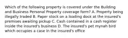 Which of the following property is covered under the Building and Business Personal Property coverage form? A. Property being illegally traded B. Paper stock on a loading dock at the insured's premises awaiting pickup C. Cash contained in a cash register inside the insured's business D. The insured's pet mynah bird which occupies a case in the insured's office