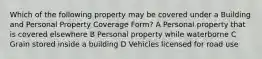 Which of the following property may be covered under a Building and Personal Property Coverage Form? A Personal property that is covered elsewhere B Personal property while waterborne C Grain stored inside a building D Vehicles licensed for road use