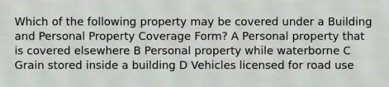 Which of the following property may be covered under a Building and Personal Property Coverage Form? A Personal property that is covered elsewhere B Personal property while waterborne C Grain stored inside a building D Vehicles licensed for road use