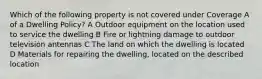 Which of the following property is not covered under Coverage A of a Dwelling Policy? A Outdoor equipment on the location used to service the dwelling B Fire or lightning damage to outdoor television antennas C The land on which the dwelling is located D Materials for repairing the dwelling, located on the described location