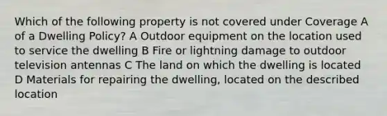 Which of the following property is not covered under Coverage A of a Dwelling Policy? A Outdoor equipment on the location used to service the dwelling B Fire or lightning damage to outdoor television antennas C The land on which the dwelling is located D Materials for repairing the dwelling, located on the described location