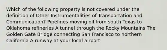 Which of the following property is not covered under the definition of Other Instrumentalities of Transportation and Communication? Pipelines moving oil from south Texas to Oklahoma refineries A tunnel through the Rocky Mountains The Golden Gate Bridge connecting San Francisco to northern California A runway at your local airport