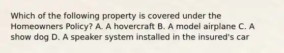 Which of the following property is covered under the Homeowners Policy? A. A hovercraft B. A model airplane C. A show dog D. A speaker system installed in the insured's car