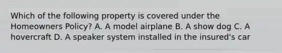 Which of the following property is covered under the Homeowners Policy? A. A model airplane B. A show dog C. A hovercraft D. A speaker system installed in the insured's car