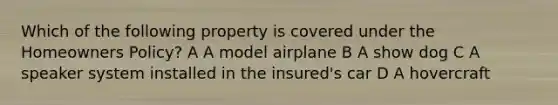 Which of the following property is covered under the Homeowners Policy? A A model airplane B A show dog C A speaker system installed in the insured's car D A hovercraft