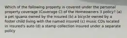 Which of the following property is covered under the personal property coverage (Coverage C) of the Homeowners 3 policy? (a) a pet iguana owned by the insured (b) a bicycle owned by a foster child living with the named insured (c) music CDs located in insured's auto (d) a stamp collection insured under a separate policy