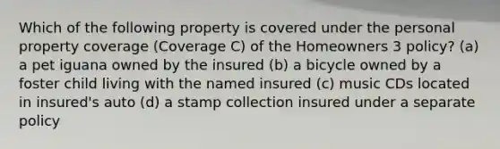 Which of the following property is covered under the personal property coverage (Coverage C) of the Homeowners 3 policy? (a) a pet iguana owned by the insured (b) a bicycle owned by a foster child living with the named insured (c) music CDs located in insured's auto (d) a stamp collection insured under a separate policy