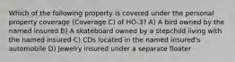 Which of the following property is covered under the personal property coverage (Coverage C) of HO-3? A) A bird owned by the named insured B) A skateboard owned by a stepchild living with the named insured C) CDs located in the named insured's automobile D) Jewelry insured under a separate floater