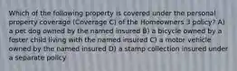 Which of the following property is covered under the personal property coverage (Coverage C) of the Homeowners 3 policy? A) a pet dog owned by the named insured B) a bicycle owned by a foster child living with the named insured C) a motor vehicle owned by the named insured D) a stamp collection insured under a separate policy