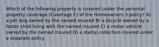 Which of the following property is covered under the personal property coverage (Coverage C) of the Homeowners 3 policy? A) a pet dog owned by the named insured B) a bicycle owned by a foster child living with the named insured C) a motor vehicle owned by the named insured D) a stamp collection insured under a separate policy