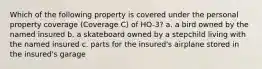 Which of the following property is covered under the personal property coverage (Coverage C) of HO-3? a. a bird owned by the named insured b. a skateboard owned by a stepchild living with the named insured c. parts for the insured's airplane stored in the insured's garage