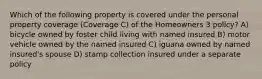 Which of the following property is covered under the personal property coverage (Coverage C) of the Homeowners 3 policy? A) bicycle owned by foster child living with named insured B) motor vehicle owned by the named insured C) iguana owned by named insured's spouse D) stamp collection insured under a separate policy